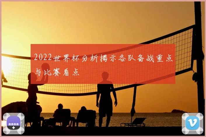 2022世界杯分析揭示各队备战重点与比赛看点