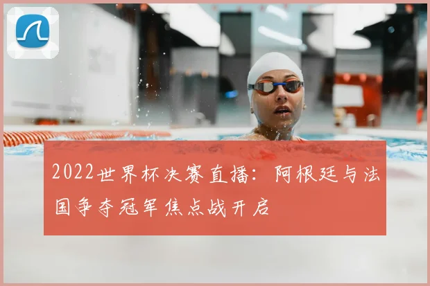 2022世界杯决赛直播:阿根廷与法国争夺冠军焦点战开启
