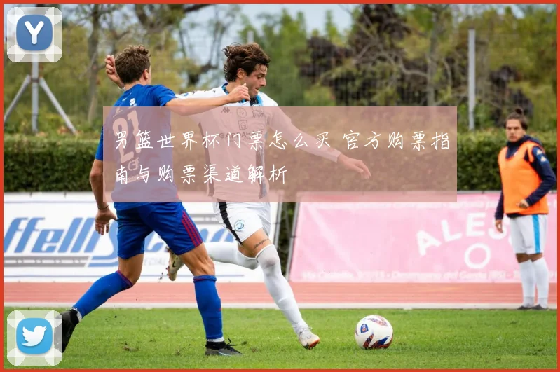 男篮世界杯门票怎么买 官方购票指南与购票渠道解析
