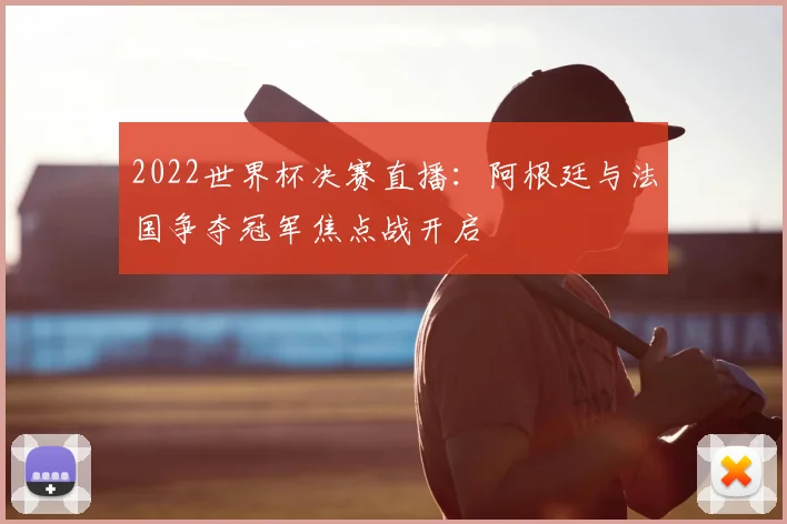 2022世界杯决赛直播:阿根廷与法国争夺冠军焦点战开启
