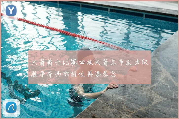 火箭爵士比赛回放火箭末节发力取胜争夺西部排位再添悬念