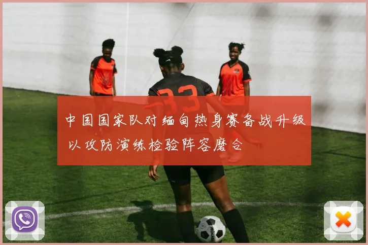 中国国家队对缅甸热身赛备战升级 以攻防演练检验阵容磨合