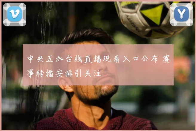 中央五加台线直播观看入口公布 赛事转播安排引关注