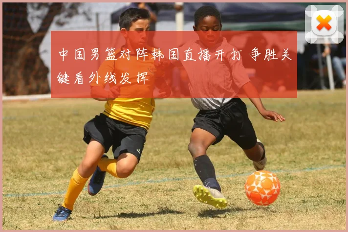 中国男篮对阵韩国直播开打 争胜关键看外线发挥