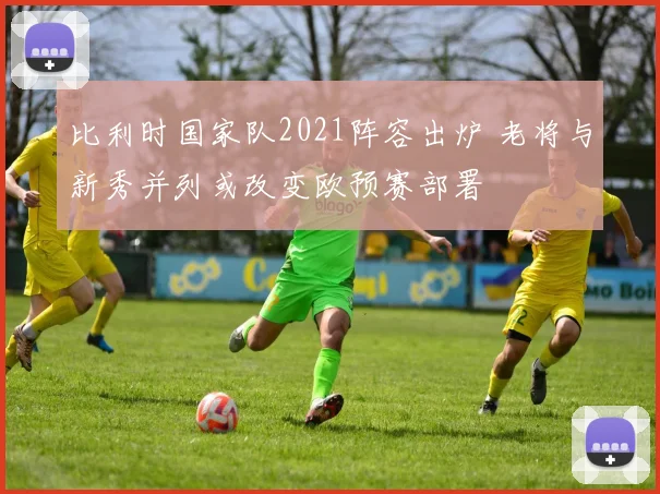 比利时国家队2021阵容出炉 老将与新秀并列或改变欧预赛部署