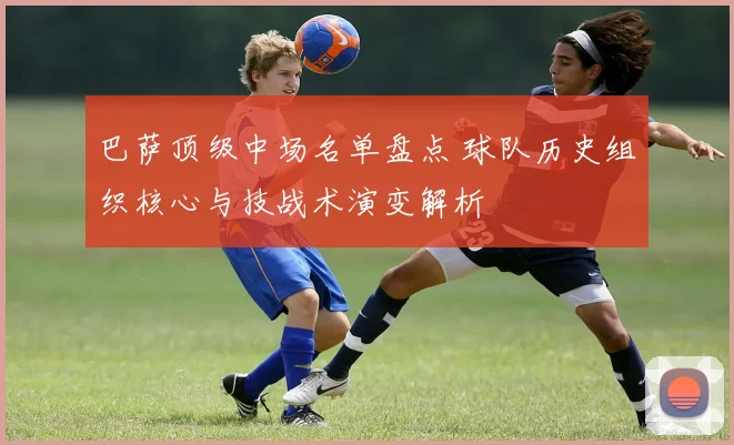 巴萨顶级中场名单盘点 球队历史组织核心与技战术演变解析