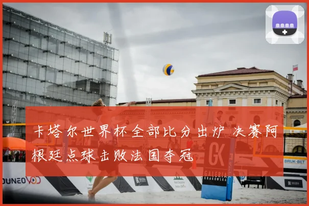 卡塔尔世界杯全部比分出炉 决赛阿根廷点球击败法国夺冠