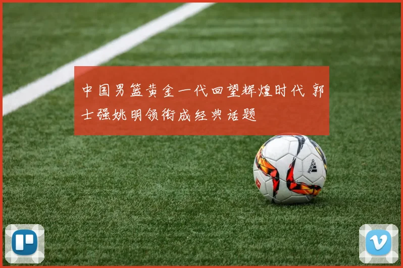 中国男篮黄金一代回望辉煌时代 郭士强姚明领衔成经典话题