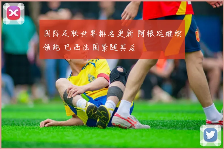 国际足联世界排名更新 阿根廷继续领跑 巴西法国紧随其后