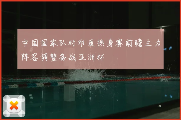 中国国家队对印度热身赛前瞻主力阵容调整备战亚洲杯