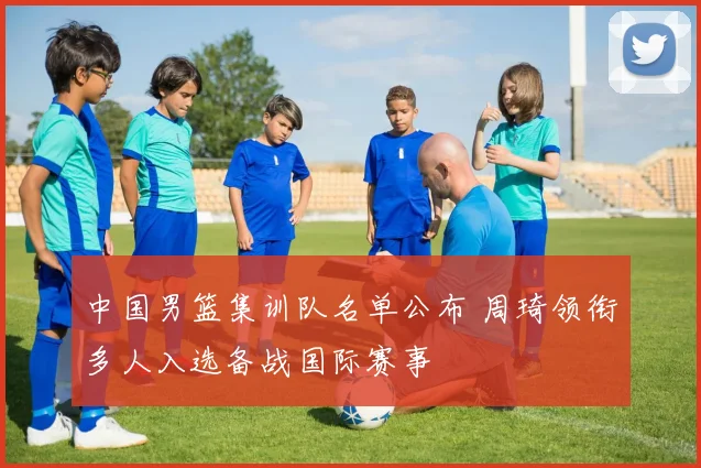 中国男篮集训队名单公布 周琦领衔多人入选备战国际赛事