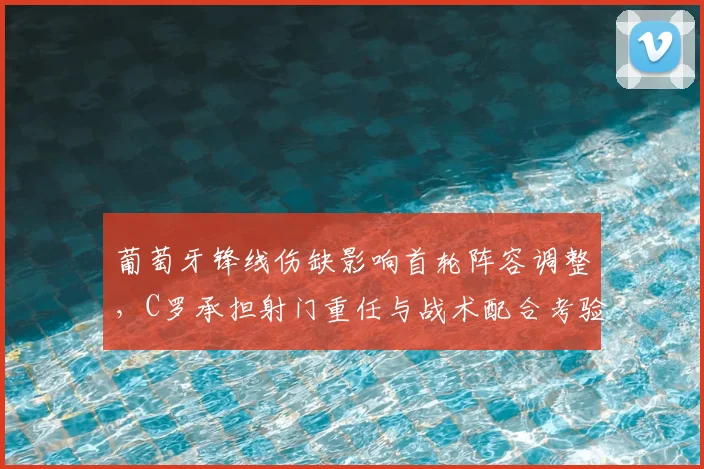 葡萄牙锋线伤缺影响首轮阵容调整，C罗承担射门重任与战术配合考验