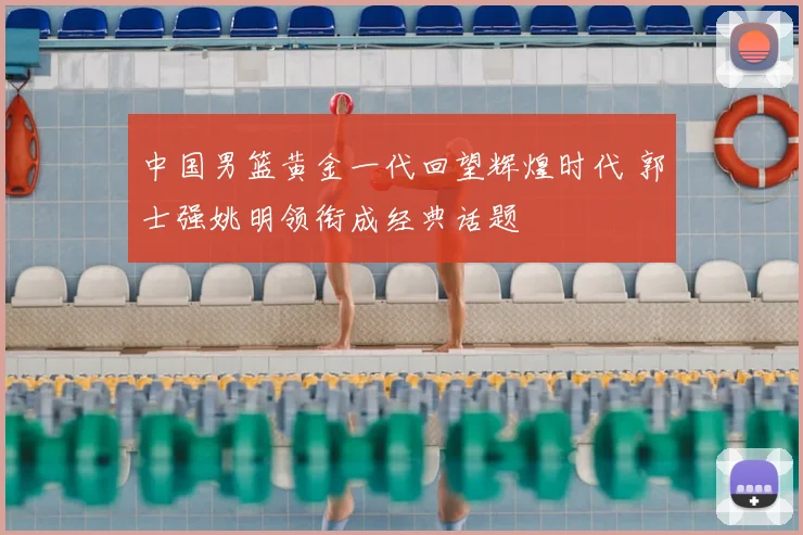 中国男篮黄金一代回望辉煌时代 郭士强姚明领衔成经典话题
