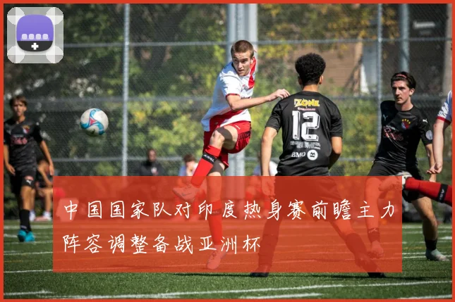 中国国家队对印度热身赛前瞻主力阵容调整备战亚洲杯