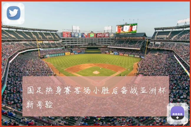 国足热身赛客场小胜后备战亚洲杯新考验