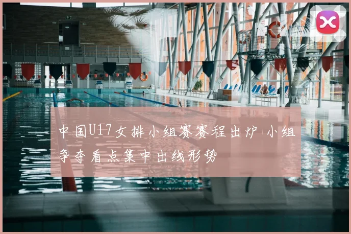 中国U17女排小组赛赛程出炉 小组争夺看点集中出线形势