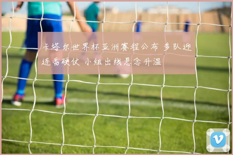 卡塔尔世界杯亚洲赛程公布 多队迎连番硬仗 小组出线悬念升温