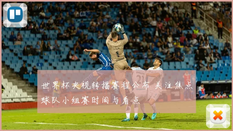 世界杯央视转播赛程公布 关注焦点球队小组赛时间与看点