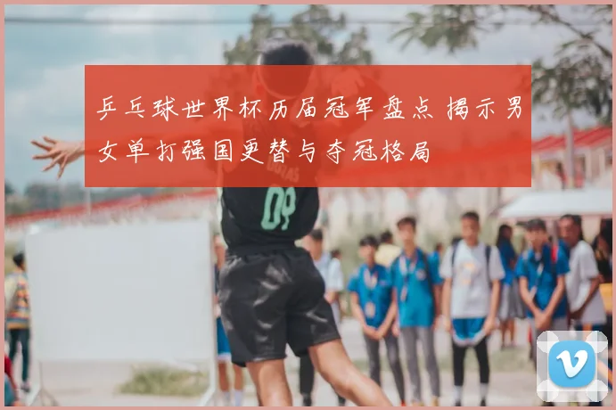 乒乓球世界杯历届冠军盘点 揭示男女单打强国更替与夺冠格局