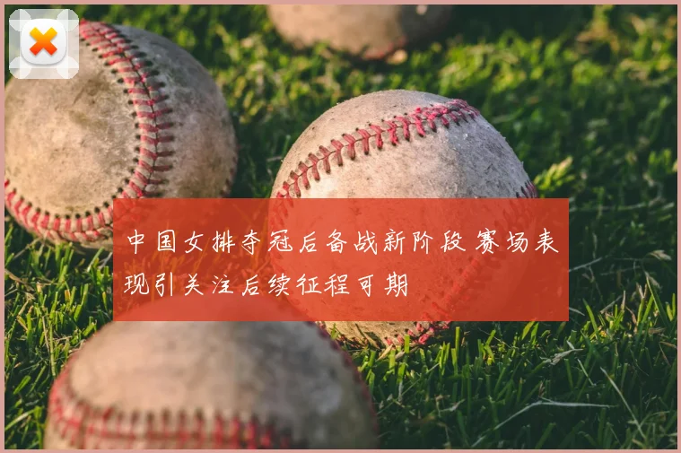 中国女排夺冠后备战新阶段 赛场表现引关注后续征程可期