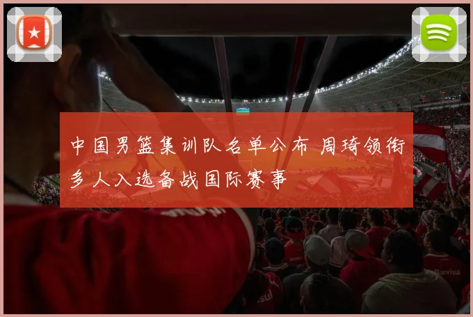 中国男篮集训队名单公布 周琦领衔多人入选备战国际赛事