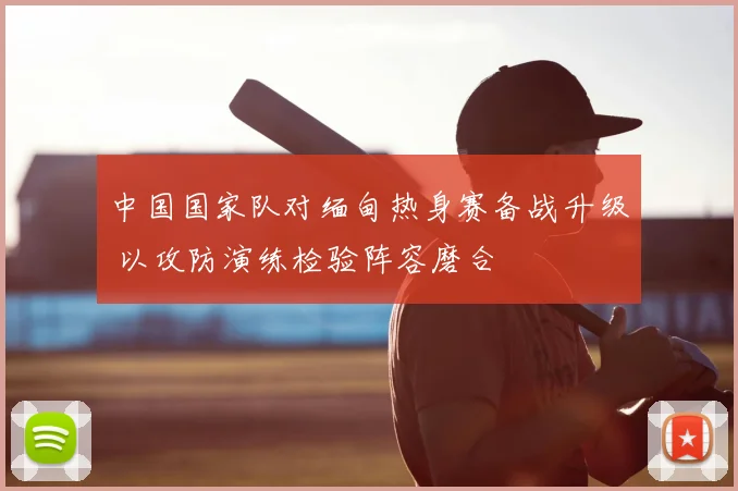 中国国家队对缅甸热身赛备战升级 以攻防演练检验阵容磨合