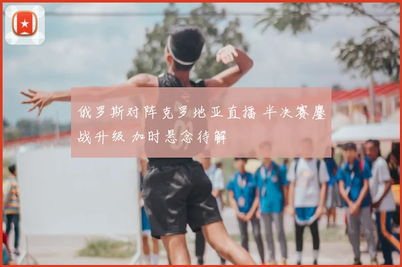 俄罗斯对阵克罗地亚直播 半决赛鏖战升级 加时悬念待解