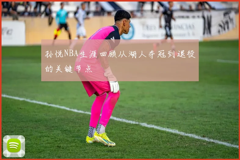 孙悦NBA生涯回顾从湖人夺冠到退役的关键节点