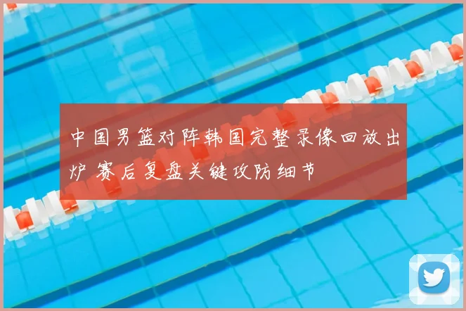 中国男篮对阵韩国完整录像回放出炉 赛后复盘关键攻防细节