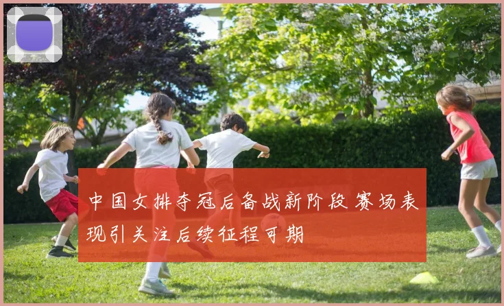 中国女排夺冠后备战新阶段 赛场表现引关注后续征程可期