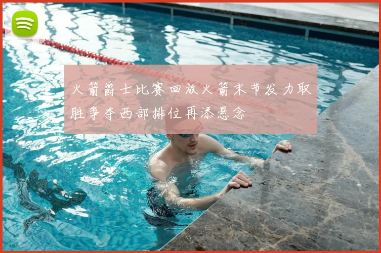 火箭爵士比赛回放火箭末节发力取胜争夺西部排位再添悬念