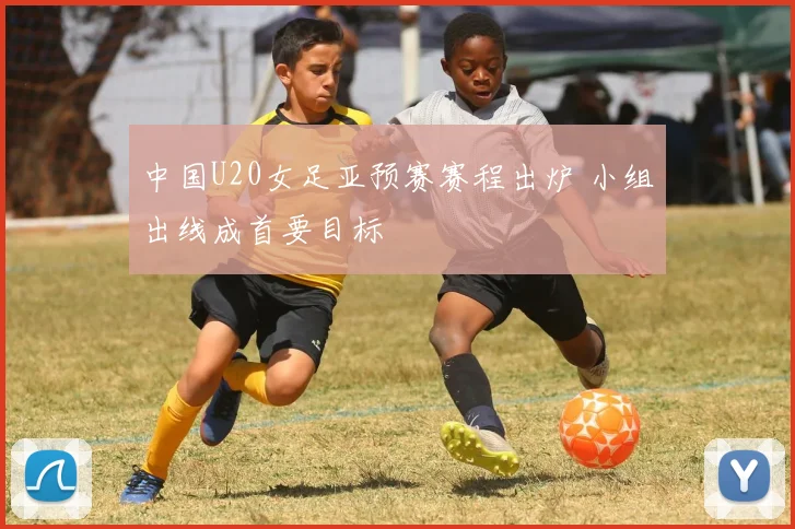 中国U20女足亚预赛赛程出炉 小组出线成首要目标