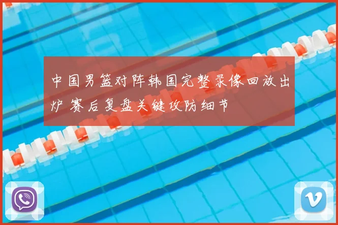 中国男篮对阵韩国完整录像回放出炉 赛后复盘关键攻防细节